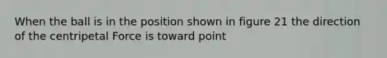 When the ball is in the position shown in figure 21 the direction of the centripetal Force is toward point