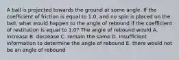 A ball is projected towards the ground at some angle. If the coefficient of friction is equal to 1.0, and no spin is placed on the ball, what would happen to the angle of rebound if the coefficient of restitution is equal to 1.0? The angle of rebound would A. increase B. decrease C. remain the same D. insufficient information to determine the angle of rebound E. there would not be an angle of rebound