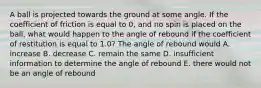 A ball is projected towards the ground at some angle. If the coefficient of friction is equal to 0, and no spin is placed on the ball, what would happen to the angle of rebound if the coefficient of restitution is equal to 1.0? The angle of rebound would A. increase B. decrease C. remain the same D. insufficient information to determine the angle of rebound E. there would not be an angle of rebound