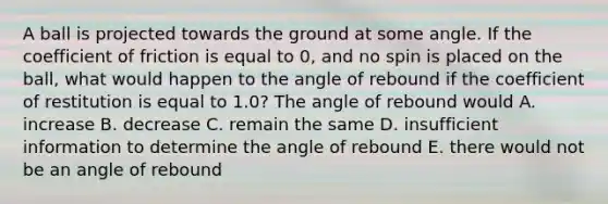 A ball is projected towards the ground at some angle. If the coefficient of friction is equal to 0, and no spin is placed on the ball, what would happen to the angle of rebound if the coefficient of restitution is equal to 1.0? The angle of rebound would A. increase B. decrease C. remain the same D. insufficient information to determine the angle of rebound E. there would not be an angle of rebound