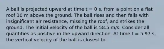 A ball is projected upward at time t = 0 s, from a point on a flat roof 10 m above the ground. The ball rises and then falls with insignificant air resistance, missing the roof, and strikes the ground. The initial velocity of the ball is 58.5 m/s. Consider all quantities as positive in the upward direction. At time t = 5.97 s, the vertical velocity of the ball is closest to