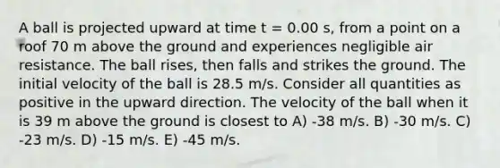 A ball is projected upward at time t = 0.00 s, from a point on a roof 70 m above the ground and experiences negligible air resistance. The ball rises, then falls and strikes the ground. The initial velocity of the ball is 28.5 m/s. Consider all quantities as positive in the upward direction. The velocity of the ball when it is 39 m above the ground is closest to A) -38 m/s. B) -30 m/s. C) -23 m/s. D) -15 m/s. E) -45 m/s.