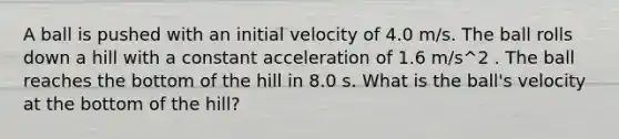 A ball is pushed with an initial velocity of 4.0 m/s. The ball rolls down a hill with a constant acceleration of 1.6 m/s^2 . The ball reaches the bottom of the hill in 8.0 s. What is the ball's velocity at the bottom of the hill?