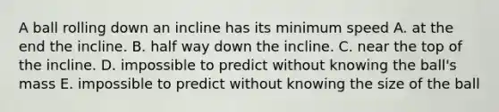 A ball rolling down an incline has its minimum speed A. at the end the incline. B. half way down the incline. C. near the top of the incline. D. impossible to predict without knowing the ball's mass E. impossible to predict without knowing the size of the ball