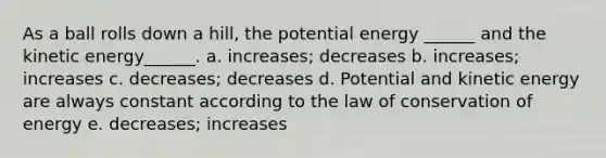 As a ball rolls down a hill, the potential energy ______ and the kinetic energy______. a. increases; decreases b. increases; increases c. decreases; decreases d. Potential and kinetic energy are always constant according to the law of conservation of energy e. decreases; increases