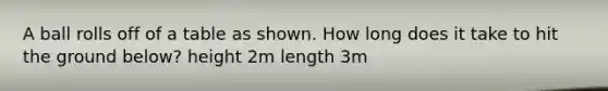 A ball rolls off of a table as shown. How long does it take to hit the ground below? height 2m length 3m