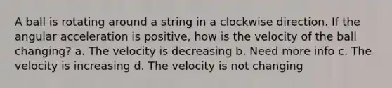 A ball is rotating around a string in a clockwise direction. If the angular acceleration is positive, how is the velocity of the ball changing? a. The velocity is decreasing b. Need more info c. The velocity is increasing d. The velocity is not changing