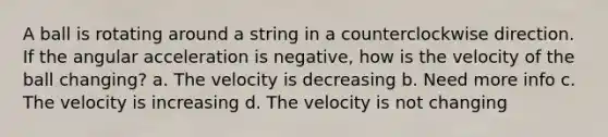 A ball is rotating around a string in a counterclockwise direction. If the angular acceleration is negative, how is the velocity of the ball changing? a. The velocity is decreasing b. Need more info c. The velocity is increasing d. The velocity is not changing