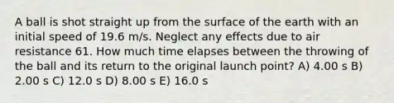 A ball is shot straight up from the surface of the earth with an initial speed of 19.6 m/s. Neglect any effects due to air resistance 61. How much time elapses between the throwing of the ball and its return to the original launch point? A) 4.00 s B) 2.00 s C) 12.0 s D) 8.00 s E) 16.0 s