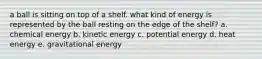 a ball is sitting on top of a shelf. what kind of energy is represented by the ball resting on the edge of the shelf? a. chemical energy b. kinetic energy c. potential energy d. heat energy e. gravitational energy