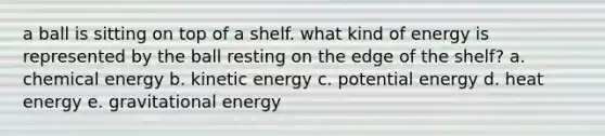 a ball is sitting on top of a shelf. what kind of energy is represented by the ball resting on the edge of the shelf? a. chemical energy b. kinetic energy c. potential energy d. heat energy e. gravitational energy