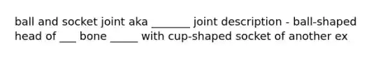 ball and socket joint aka _______ joint description - ball-shaped head of ___ bone _____ with cup-shaped socket of another ex