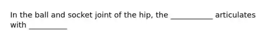 In the ball and socket joint of the hip, the ___________ articulates with __________