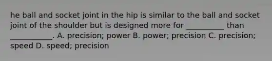 he ball and socket joint in the hip is similar to the ball and socket joint of the shoulder but is designed more for __________ than ___________. A. precision; power B. power; precision C. precision; speed D. speed; precision