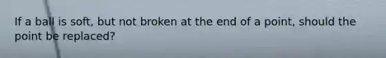 If a ball is soft, but not broken at the end of a point, should the point be replaced?