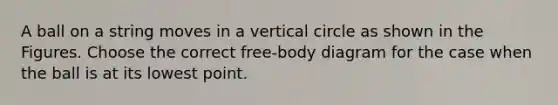 A ball on a string moves in a vertical circle as shown in the Figures. Choose the correct free-body diagram for the case when the ball is at its lowest point.