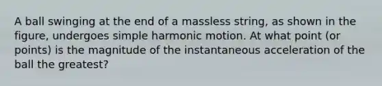 A ball swinging at the end of a massless string, as shown in the figure, undergoes simple harmonic motion. At what point (or points) is the magnitude of the instantaneous acceleration of the ball the greatest?