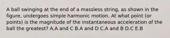 A ball swinging at the end of a massless string, as shown in the figure, undergoes simple harmonic motion. At what point (or points) is the magnitude of the instantaneous acceleration of the ball the greatest? A.A and C B.A and D C.A and B D.C E.B