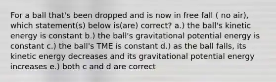 For a ball that's been dropped and is now in free fall ( no air), which statement(s) below is(are) correct? a.) the ball's kinetic energy is constant b.) the ball's gravitational potential energy is constant c.) the ball's TME is constant d.) as the ball falls, its kinetic energy decreases and its gravitational potential energy increases e.) both c and d are correct