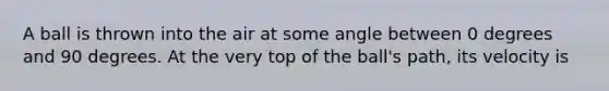 A ball is thrown into the air at some angle between 0 degrees and 90 degrees. At the very top of the ball's path, its velocity is