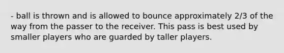 - ball is thrown and is allowed to bounce approximately 2/3 of the way from the passer to the receiver. This pass is best used by smaller players who are guarded by taller players.