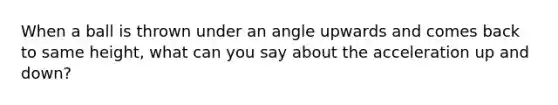 When a ball is thrown under an angle upwards and comes back to same height, what can you say about the acceleration up and down?