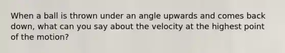 When a ball is thrown under an angle upwards and comes back down, what can you say about the velocity at the highest point of the motion?