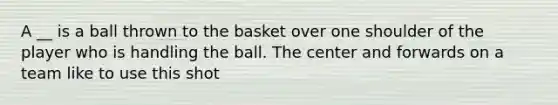 A __ is a ball thrown to the basket over one shoulder of the player who is handling the ball. The center and forwards on a team like to use this shot