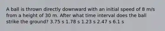 A ball is thrown directly downward with an initial speed of 8 m/s from a height of 30 m. After what <a href='https://www.questionai.com/knowledge/kistlM8mUs-time-interval' class='anchor-knowledge'>time interval</a> does the ball strike the ground? 3.75 s 1.78 s 1.23 s 2.47 s 6.1 s