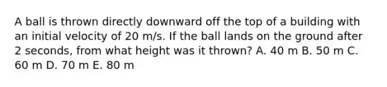 A ball is thrown directly downward off the top of a building with an initial velocity of 20 m/s. If the ball lands on the ground after 2 seconds, from what height was it thrown? A. 40 m B. 50 m C. 60 m D. 70 m E. 80 m