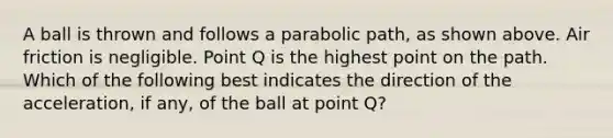 A ball is thrown and follows a parabolic path, as shown above. Air friction is negligible. Point Q is the highest point on the path. Which of the following best indicates the direction of the acceleration, if any, of the ball at point Q?