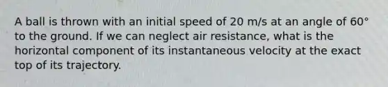 A ball is thrown with an initial speed of 20 m/s at an angle of 60° to the ground. If we can neglect air resistance, what is the horizontal component of its instantaneous velocity at the exact top of its trajectory.