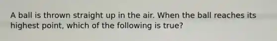 A ball is thrown straight up in the air. When the ball reaches its highest point, which of the following is true?