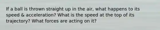 If a ball is thrown straight up in the air, what happens to its speed & acceleration? What is the speed at the top of its trajectory? What forces are acting on it?