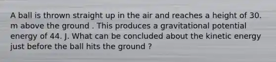 A ball is thrown straight up in the air and reaches a height of 30. m above the ground . This produces a gravitational potential energy of 44. J. What can be concluded about the kinetic energy just before the ball hits the ground ?