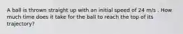 A ball is thrown straight up with an initial speed of 24 m/s . How much time does it take for the ball to reach the top of its trajectory?