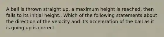 A ball is thrown straight up, a maximum height is reached, then falls to its initial height.. Which of the following statements about the direction of the velocity and it's acceleration of the ball as it is going up is correct