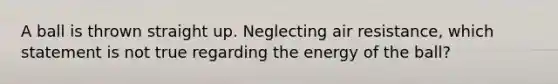 A ball is thrown straight up. Neglecting air resistance, which statement is not true regarding the energy of the ball?