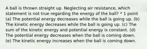 A ball is thrown straight up. Neglecting air resistance, which statement is not true regarding the energy of the ball? * 1 point (a) The potential energy decreases while the ball is going up. (b) The kinetic energy decreases while the ball is going up. (c) The sum of the kinetic energy and potential energy is constant. (d) The potential energy decreases when the ball is coming down. (e) The kinetic energy increases when the ball is coming down.