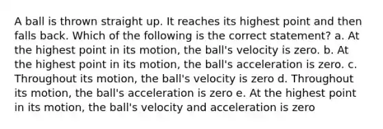 A ball is thrown straight up. It reaches its highest point and then falls back. Which of the following is the correct statement? a. At the highest point in its motion, the ball's velocity is zero. b. At the highest point in its motion, the ball's acceleration is zero. c. Throughout its motion, the ball's velocity is zero d. Throughout its motion, the ball's acceleration is zero e. At the highest point in its motion, the ball's velocity and acceleration is zero