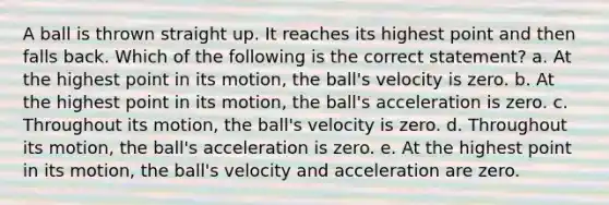 A ball is thrown straight up. It reaches its highest point and then falls back. Which of the following is the correct statement? a. At the highest point in its motion, the ball's velocity is zero. b. At the highest point in its motion, the ball's acceleration is zero. c. Throughout its motion, the ball's velocity is zero. d. Throughout its motion, the ball's acceleration is zero. e. At the highest point in its motion, the ball's velocity and acceleration are zero.