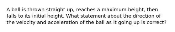 A ball is thrown straight up, reaches a maximum height, then falls to its initial height. What statement about the direction of the velocity and acceleration of the ball as it going up is correct?