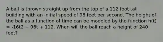 A ball is thrown straight up from the top of a 112 foot tall building with an initial speed of 96 feet per second. The height of the ball as a function of time can be modeled by the function h(t) = -16t2 + 96t + 112. When will the ball reach a height of 240 feet?