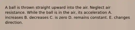 A ball is thrown straight upward into the air. Neglect air resistance. While the ball is in the air, its acceleration A. increases B. decreases C. is zero D. remains constant. E. changes direction.