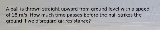 A ball is thrown straight upward from ground level with a speed of 18 m/s. How much time passes before the ball strikes the ground if we disregard air resistance?