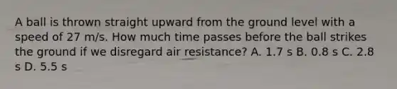 A ball is thrown straight upward from the ground level with a speed of 27 m/s. How much time passes before the ball strikes the ground if we disregard air resistance? A. 1.7 s B. 0.8 s C. 2.8 s D. 5.5 s