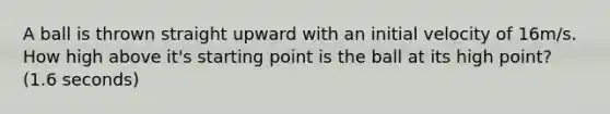 A ball is thrown straight upward with an initial velocity of 16m/s. How high above it's starting point is the ball at its high point? (1.6 seconds)