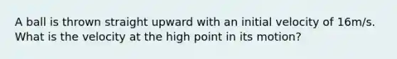 A ball is thrown straight upward with an initial velocity of 16m/s. What is the velocity at the high point in its motion?