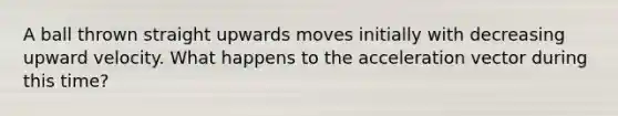 A ball thrown straight upwards moves initially with decreasing upward velocity. What happens to the acceleration vector during this time?