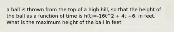 a ball is thrown from the top of a high hill, so that the height of the ball as a function of time is h(t)=-16t^2 + 4t +6, in feet. What is the maximum height of the ball in feet